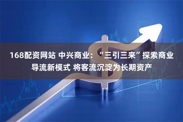 168配资网站 中兴商业：“三引三来”探索商业导流新模式 将客流沉淀为长期资产