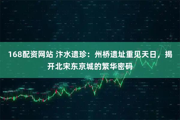 168配资网站 汴水遗珍：州桥遗址重见天日，揭开北宋东京城的繁华密码