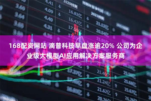 168配资网站 滴普科技早盘涨逾20% 公司为企业级大模型AI应用解决方案服务商