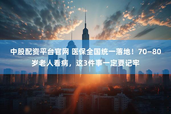 中股配资平台官网 医保全国统一落地！70—80岁老人看病，这3件事一定要记牢