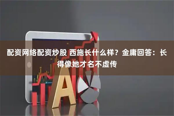 配资网络配资炒股 西施长什么样？金庸回答：长得像她才名不虚传