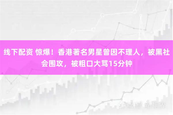 线下配资 惊爆！香港著名男星曾因不理人，被黑社会围攻，被粗口大骂15分钟