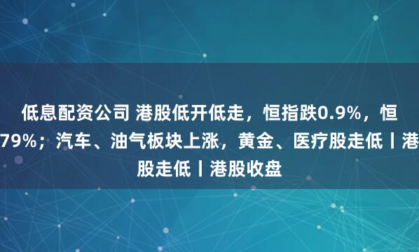 低息配资公司 港股低开低走，恒指跌0.9%，恒科跌0.79%；汽车、油气板块上涨，黄金、医疗股走低丨港股收盘