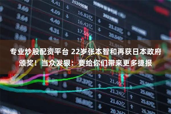 专业炒股配资平台 22岁张本智和再获日本政府颁奖！当众发狠：要给你们带来更多捷报