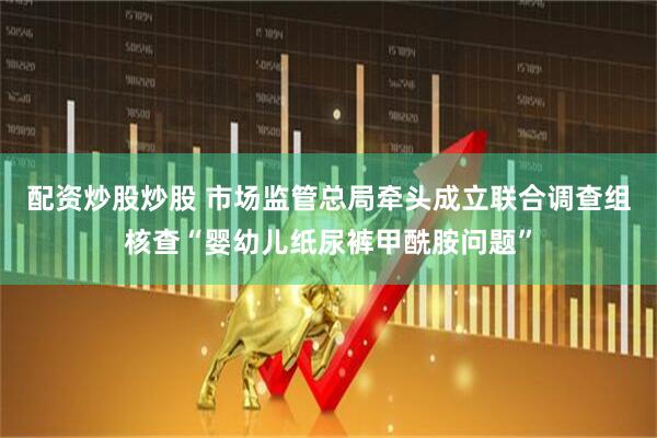 配资炒股炒股 市场监管总局牵头成立联合调查组核查“婴幼儿纸尿裤甲酰胺问题”