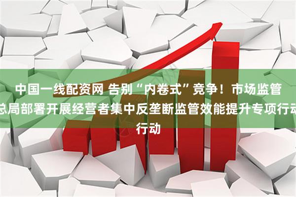中国一线配资网 告别“内卷式”竞争！市场监管总局部署开展经营者集中反垄断监管效能提升专项行动