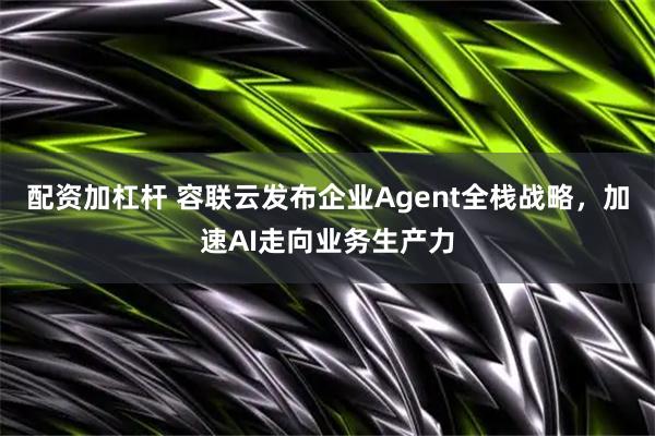 配资加杠杆 容联云发布企业Agent全栈战略，加速AI走向业务生产力